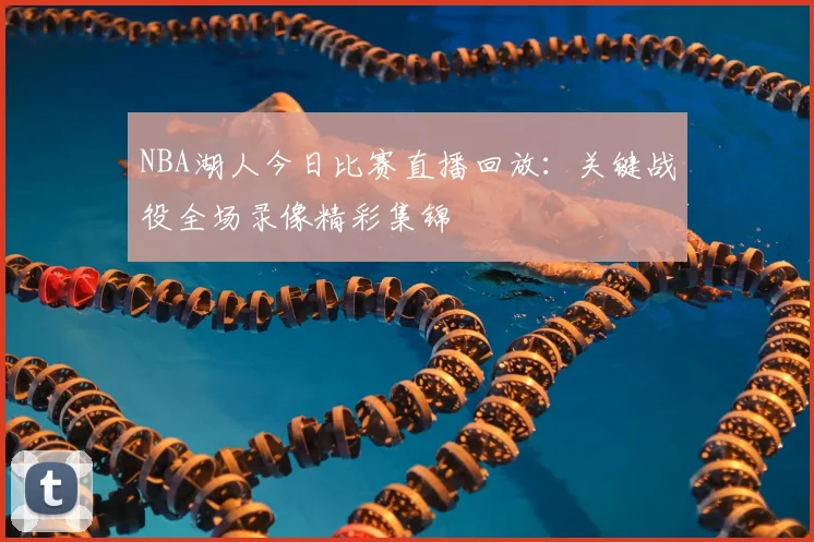 NBA湖人今日比赛直播回放：关键战役全场录像精彩集锦