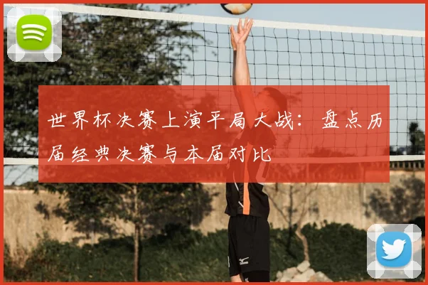 世界杯决赛上演平局大战：盘点历届经典决赛与本届对比