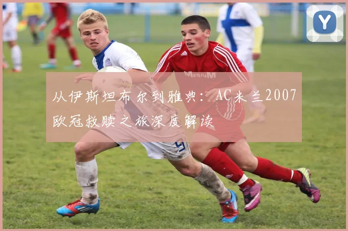 从伊斯坦布尔到雅典：AC米兰2007欧冠救赎之旅深度解读