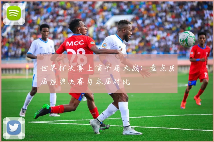 世界杯决赛上演平局大战：盘点历届经典决赛与本届对比