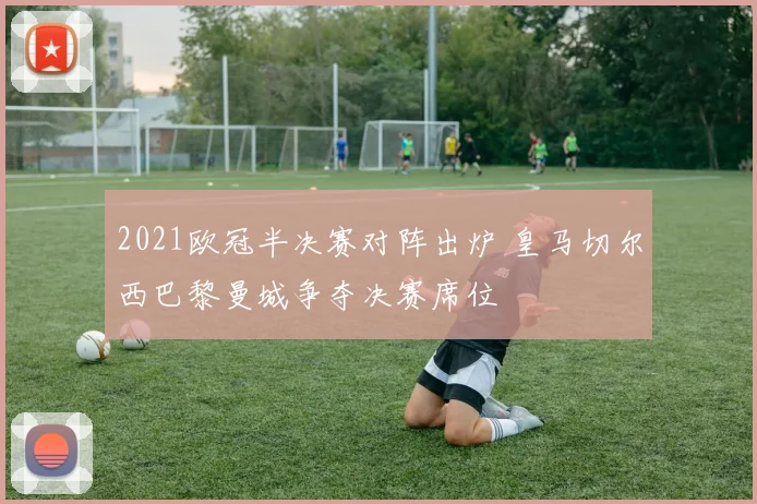 2021欧冠半决赛对阵出炉 皇马切尔西巴黎曼城争夺决赛席位