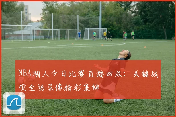 NBA湖人今日比赛直播回放：关键战役全场录像精彩集锦